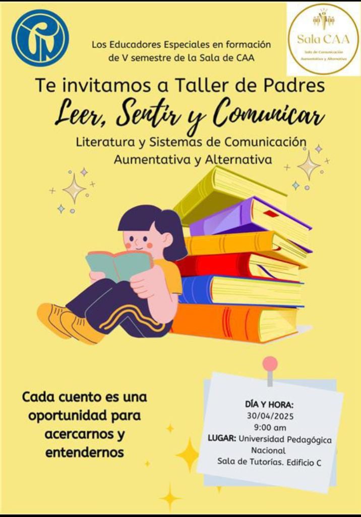 Imagen de invitación a los padres de familia al taller Leer, sentir y comunicar: literatura y Sistemas de Comunicación Aumentativa y Alternativa. En la parte superior tiene los logos de la Universidad Pedagógica Nacional. En el centro tiene la imagen de una persona que está leyendo un libro sentada adelante de 6 libros.
En la parte inferior izquierda está la frase: Cada cuento es una oportunidad para acercarnos y entendernos.
En la parte inferior derecha se encuentra la fecha 30-04-2025 lugar Universidad Pedagógica Nacional Sala de Tutorías Edificio Cala de Tutorías Edificio C.
